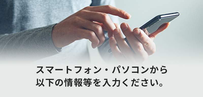 スマートフォン・パソコンから以下の情報等を入力ください。