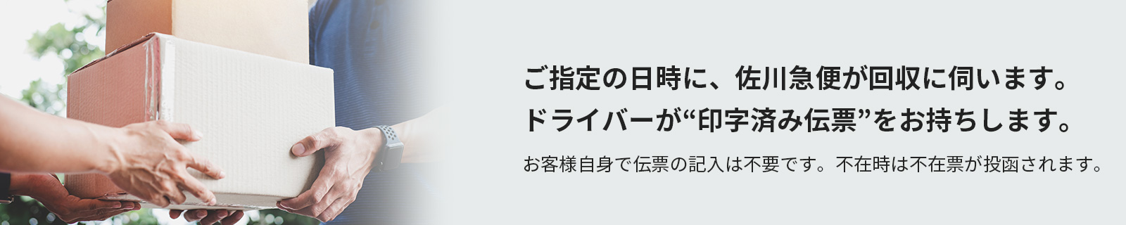 ご指定の日時に、佐川急便が回収に伺います。ドライバーが“印字済み伝票”をお持ちします。お客様自身で伝票の記入は不要です。不在時は不在票が投函されます。