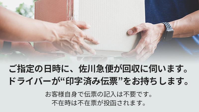 ご指定の日時に、佐川急便が回収に伺います。ドライバーが“印字済み伝票”をお持ちします。お客様自身で伝票の記入は不要です。不在時は不在票が投函されます。