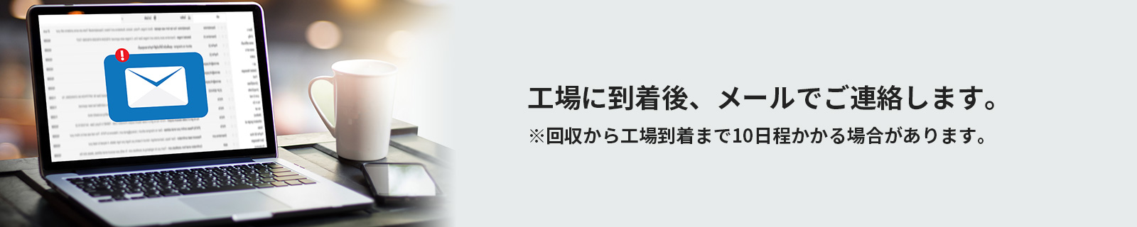 工場に到着後、メールでご連絡します。※回収から工場到着まで10日程かかる場合があります。