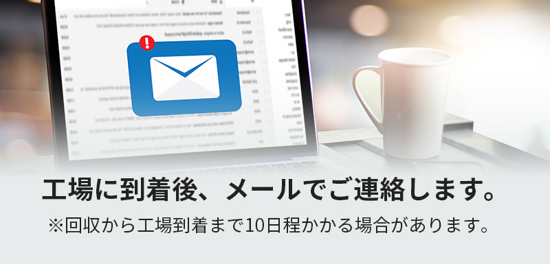 工場に到着後、メールでご連絡します。※回収から工場到着まで10日程かかる場合があります。