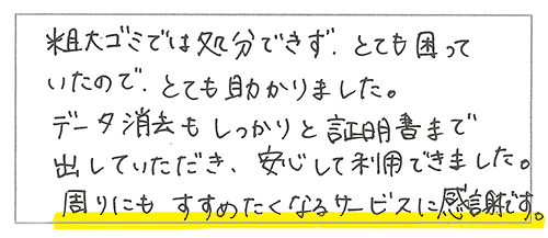 粗大ごみでは処分できず、とても困っていたので、とても助かりました。データ消去もしっかりと証明書まで出していただき、安心して利用できました。周りにもすすめたくなるサービスに感謝です。