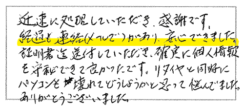 迅速に処理していただき、感謝です。経過も連絡(メールで)があり、安心できました。証明書迄送付していただき、確実に個人情報を守秘できて良かったです。リタイヤと同時にパソコンも壊れてどうしようかと思って悩んでました。ありがとうございました。