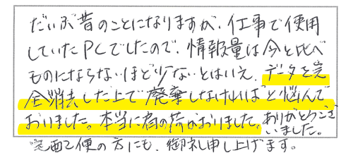 だいぶ昔のことになりますが、仕事で使用していたPCでしたので、情報量は今と比べものにならないほど少ないとはいえ、データを完全消去した上で廃棄しなければと悩んでおりました。本当に肩の荷がおりました。ありがとうございました。宅配便の方にも御礼申し上げます。