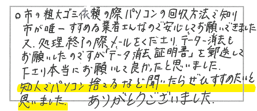 市の粗大ゴミ依頼の際パソコンの回収方法で知り、市が唯一すすめる業者さんなので安心してお願いできました。又、処理終了の際メールをくださり、データ消去もお願いしたのですが「データ消去証明書」を郵送して下さり本当にお願いして良かったと思いました。知人でパソコン捨てるなど聞いたらぜひすすめたいと思いました。ありがとうございました。