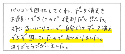 パソコンを回収してくれ、データ消去もお願いできたので便利だと思った。特に古いパソコンで、自分ではデータ消去できず困っていたので助かりました。ありがとうございました。