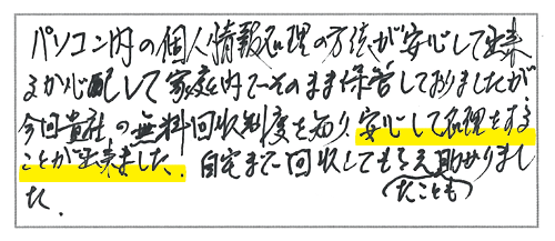 パソコン内の個人情報処理の方法が安心して出来るか心配して家庭内でそのまま保管しておりましたが、今回貴社の無料回収制度を知り、安心して処理をすることが出来ました。自宅まで回収してもらえたことも助かりました。