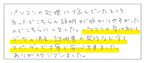 パソコンの処理に悩んでいたところ、ネットでこちらの説明が分かりやすかったのでこちらにしました。パソコンの受け取り、データの消去、証明書の発行など全てスピーディーで丁寧で安心出来ました。ありがとうございました。