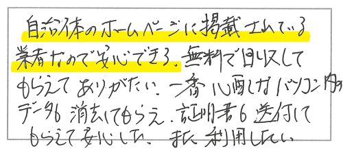 自治体のホームページに掲載されいている業者なので安心できる。無料で回収してもらえてありがたい。一番心配なパソコン内のデータも消去してもらえ、証明書も送付してもらえて安心した。また利用したい。