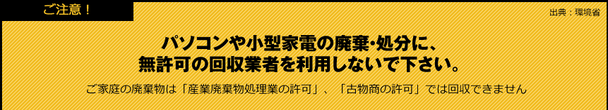 【ご注意！】パソコンや小型家電の廃棄・処分に、無許可の回収業者を利用しないで下さい。ご家庭の廃棄物は「産業廃棄物処理業の許可」、「古物商の許可」では回収できません