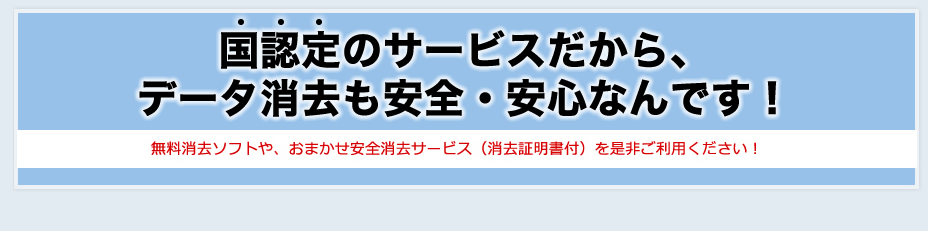 国認定のリネットジャパンなら、データ消去も安全・安心なんです！！無料消去ソフトや、おまかせ安全消去サービス（消去証明書付）を是非ご利用ください！