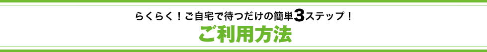 らくらく！ご自宅で待つだけの簡単3ステップ！ご利用方法