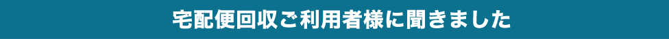 宅配便回収ご利用者様に聞きました